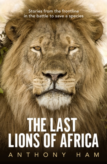 The Last Lions of Africa : Stories from the frontline in the battle to save a species