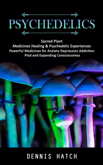 Psychedelics : Sacred Plant Medicines Healing & Psychedelic Experiences (Powerful Medicines for Anxiety Depression Addiction Ptsd and Expanding Consciousness)
