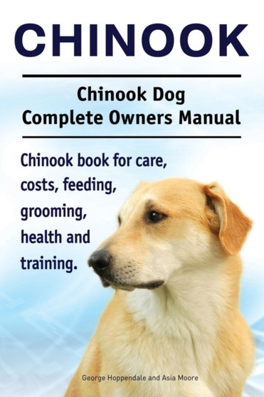 Chinook. Chinook Dog Complete Owners Manual. Chinook Book for Care, Costs, Feeding, Grooming, Health and Training.
