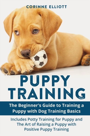Puppy Training : The Beginner's Guide to Training a Puppy with Dog Training Basics: Includes Potty Training for Puppy and The Art of Raising a Puppy with Positive Puppy Training