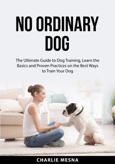 No Ordinary Dog : The Ultimate Guide to Dog Training, Learn the Basics and Proven Practices on the Best Ways to Train Your Dog