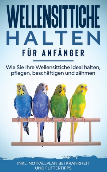 Wellensittiche halten fur Anfanger : Wie Sie Ihre Wellensittiche ideal halten, pflegen, beschaftigen und zahmen - inkl. Notfallplan bei Krankheit und Futtertipps