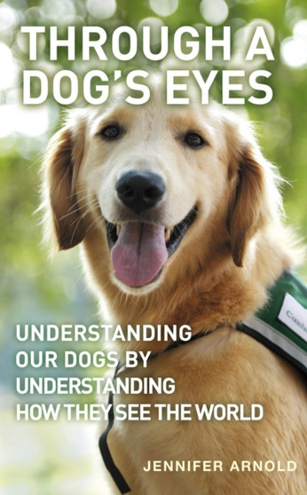 Through A Dog's Eyes : Understanding Our Dogs by Understanding How They See the World