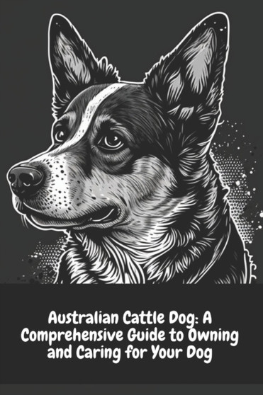 Australian Cattle Dog : A Comprehensive Guide to Owning and Caring for Your Dog