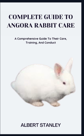 Complete Guide to Angora Rabbit Care : A Comprehensive Guide To Their Care, Training, And Conduct