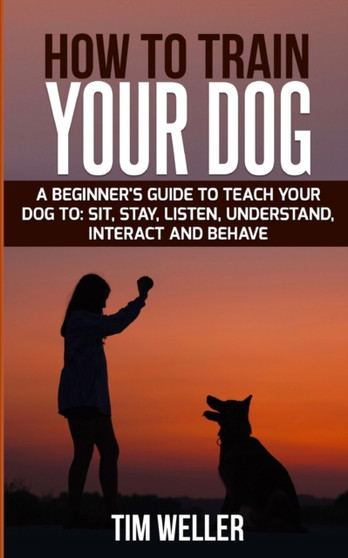 How to Train Your Dog : A Beginner's Guide to Teach Your Dog to Sit, Stay, Listen, Understand, Interact, and Behave.