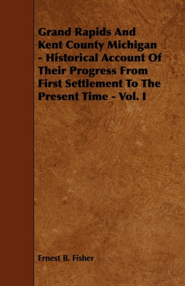 Grand Rapids And Kent County Michigan - Historical Account Of Their Progress From First Settlement To The Present Time - Vol. I