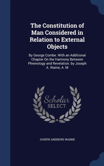 The Constitution of Man Considered in Relation to External Objects : By George Combe. With an Additional Chapter On the Harmony Between Phrenology and Revelation. by Joseph A. Warne, A. M