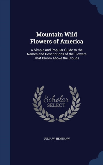 Mountain Wild Flowers of America : A Simple and Popular Guide to the Names and Descriptions of the Flowers That Bloom Above the Clouds