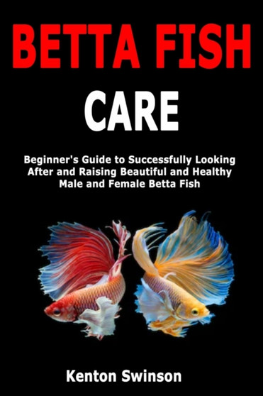 Betta Fish Care : Beginner's Guide to Successfully Looking After and Raising Beautiful and Healthy Male and Female Betta Fish