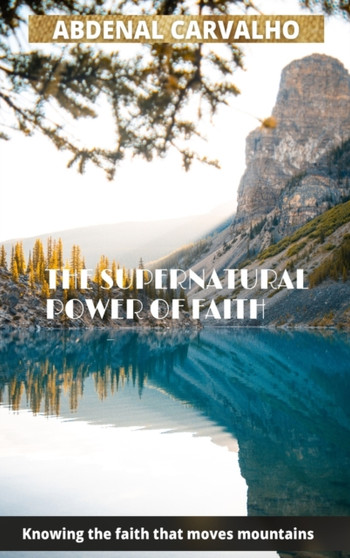 The Supernatural Power of Faith : Knowing the faith that moves mountains