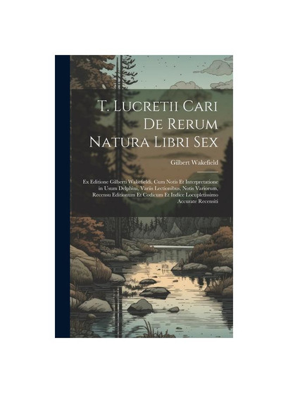 T. Lucretii Cari De Rerum Natura Libri Sex: Ex Editione Gilberti Wakefieldi, Cum Notis Et Interpretatione in Usum Delphini, Variis Lectionibus, Notis