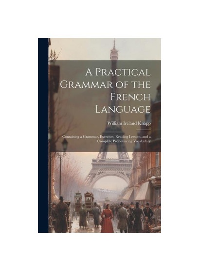 A Practical Grammar of the French Language: Containing a Grammar, Exercises, Reading Lessons, and a Complete Pronouncing Vocabulary