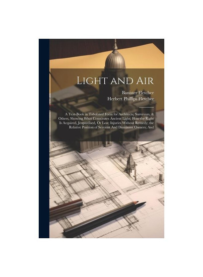 Light and Air: A Text-Book in Tabulated Form for Architects, Surveyors, & Others, Showing What Constitutes Ancient Light; How the Right Is Acquired, J