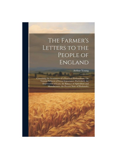 The Farmer's Letters to the People of England: Containing the Sentiments of a Practical Husbandman, On Various Subjects of Great Importance: Particula