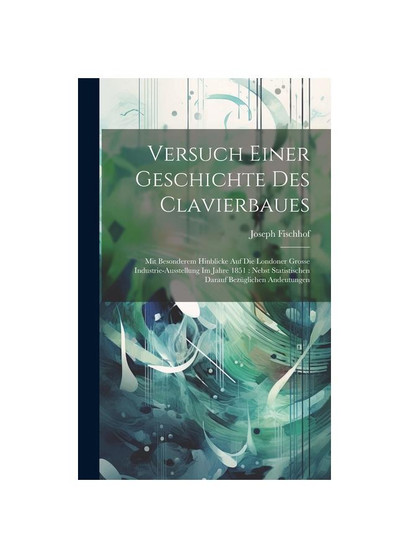 Versuch Einer Geschichte Des Clavierbaues: Mit Besonderem Hinblicke Auf Die Londoner Grosse Industrie-Ausstellung Im Jahre 1851 : Nebst Statistischen