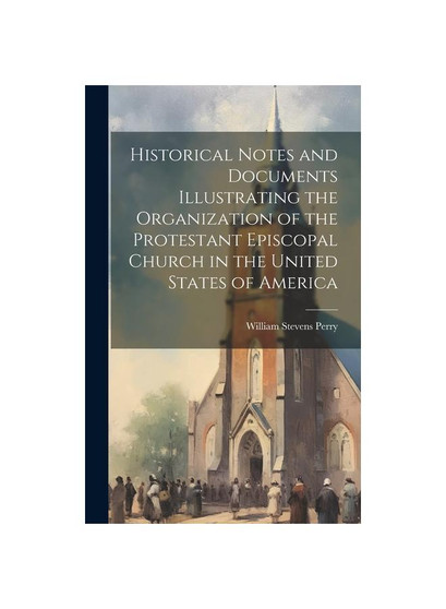 Historical Notes and Documents Illustrating the Organization of the Protestant Episcopal Church in the United States of America