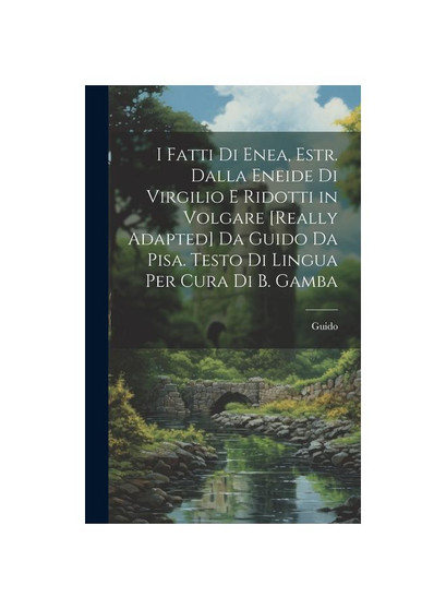 I Fatti Di Enea, Estr. Dalla Eneide Di Virgilio E Ridotti in Volgare [Really Adapted] Da Guido Da Pisa. Testo Di Lingua Per Cura Di B. Gamba