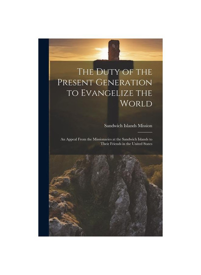 The Duty of the Present Generation to Evangelize the World: An Appeal From the Missionaries at the Sandwich Islands to Their Friends in the United Sta