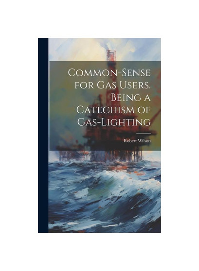 Common-Sense for Gas Users. Being a Catechism of Gas-Lighting