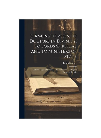 Sermons to Asses, to Doctors in Divinity, to Lords Spiritual and to Ministers of State: With an Engraved Portrait of the Author and an Original Sketch