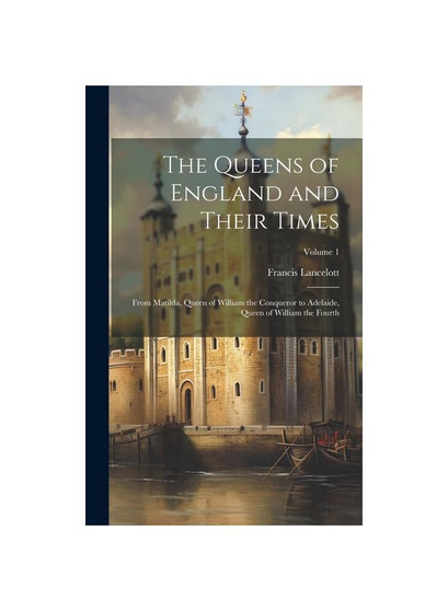 The Queens of England and Their Times: From Matilda, Queen of William the Conqueror to Adelaide, Queen of William the Fourth; Volume 1