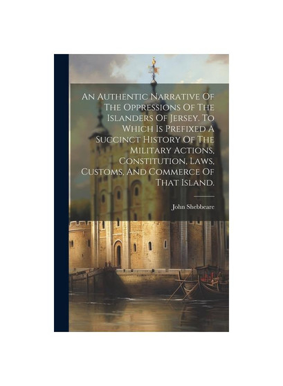 An Authentic Narrative Of The Oppressions Of The Islanders Of Jersey. To Which Is Prefixed A Succinct History Of The Military Actions, Constitution, L