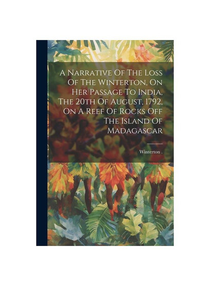 A Narrative Of The Loss Of The Winterton, On Her Passage To India, The 20th Of August, 1792, On A Reef Of Rocks Off The Island Of Madagascar