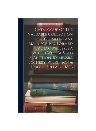 Catalogue Of The Valuable Collection Of Important Manuscripts, Formed By ... Dr. Wellesley. Which Will Be Sold By Auction, By Messrs. Sotheby, Wilkins