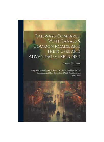 Railways Compared With Canals & Common Roads, And Their Uses And Advantages Explained: Being The Substance Of A Series Of Papers Published In The Scot