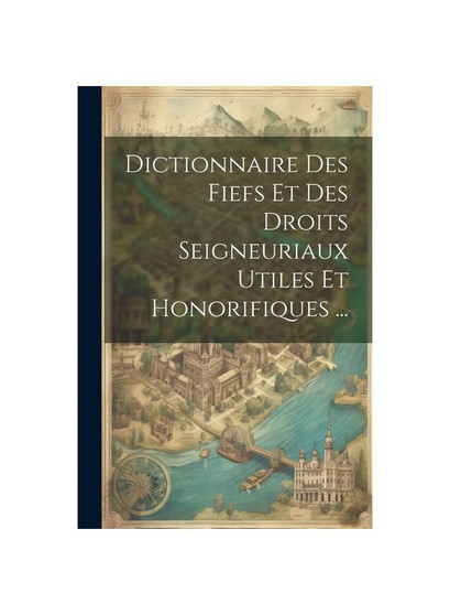Dictionnaire Des Fiefs Et Des Droits Seigneuriaux Utiles Et Honorifiques ...