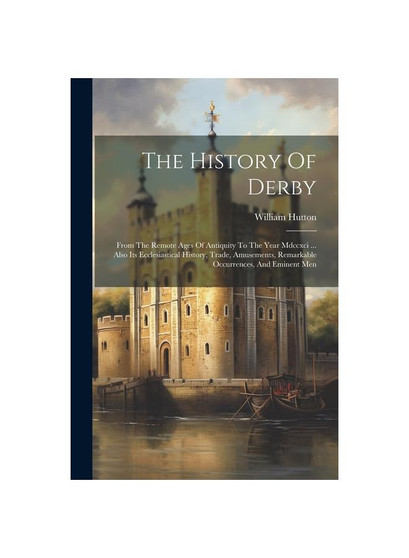 The History Of Derby: From The Remote Ages Of Antiquity To The Year Mdccxci ... Also Its Ecclesiastical History, Trade, Amusements, Remarkable Occurre