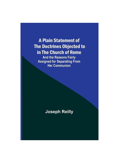 A Plain Statement of the Doctrines Objected to in the Church of Rome ; And the Reasons Fairly Assigned for Separating From Her Communion