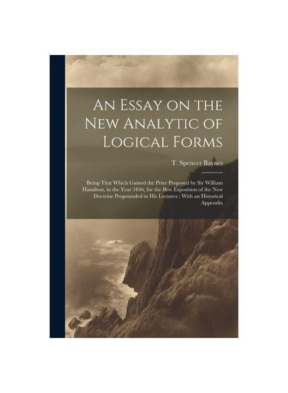 An Essay on the new Analytic of Logical Forms: Being That Which Gained the Prize Proposed by Sir William Hamilton, in the Year 1846, for the Best Expo