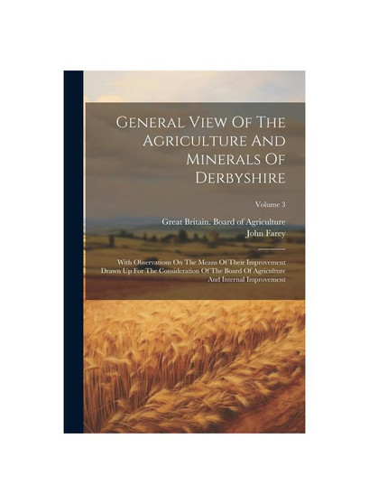 General View Of The Agriculture And Minerals Of Derbyshire: With Observations On The Means Of Their Improvement Drawn Up For The Consideration Of The
