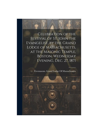 Celebration of the Festival of St. John the Evangelist, by the Grand Lodge of Massachusetts, at the Masonic Temple, Boston, Wednesday Evening, Dec. 27