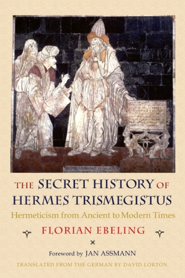 The Secret History of Hermes Trismegistus : Hermeticism from Ancient to Modern Times