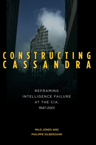 Constructing Cassandra : Reframing Intelligence Failure at the CIA, 1947-2001
