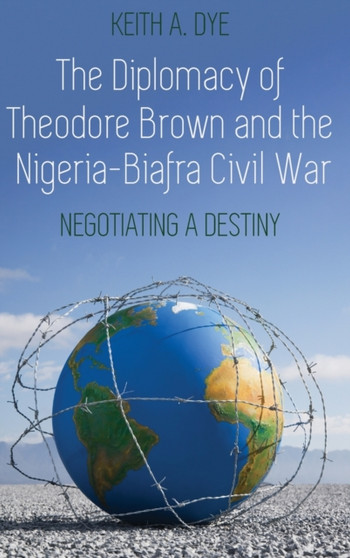 The Diplomacy of Theodore Brown and the Nigeria-Biafra Civil War : Negotiating a Destiny