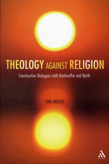 Theology against Religion : Constructive Dialogues with Bonhoeffer and Barth