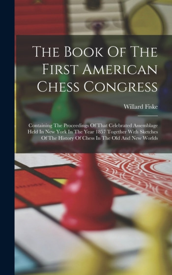The Book Of The First American Chess Congress : Containing The Proceedings Of That Celebrated Assemblage Held In New York In The Year 1857 Together With Sketches Of The History Of Chess In The Old And by Willard Fiske - Hardback