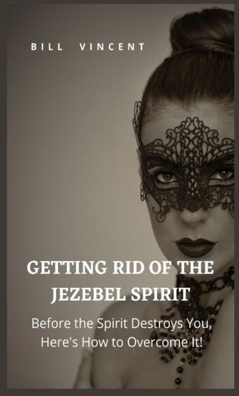 Getting Rid of the Jezebel Spirit : Before the Spirit Destroys You, Here's How to Overcome It!