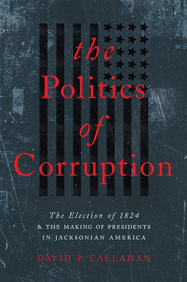 The Politics of Corruption : The Election of 1824 and the Making of Presidents in Jacksonian America