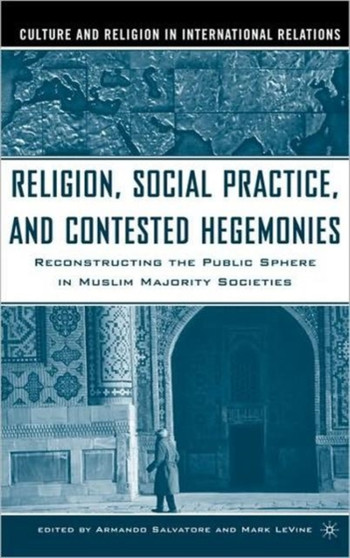 Religion, Social Practice, and Contested Hegemonies : Reconstructing the Public Sphere in Muslim Majority Societies