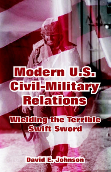 Modern U.S. Civil-Military Relations : Wielding the Terrible Swift Sword