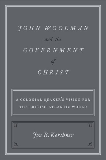 John Woolman and the Government of Christ : A Colonial Quaker's Vision for the British Atlantic World
