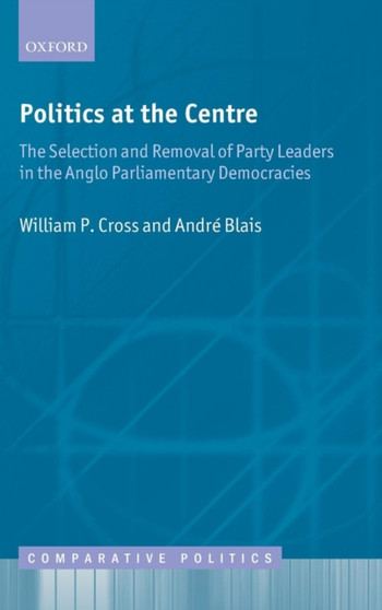 Politics at the Centre : The Selection and Removal of Party Leaders in the Anglo Parliamentary Democracies