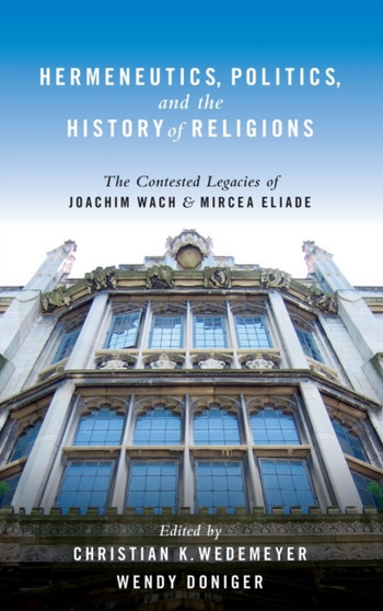 Hermeneutics, Politics, and the History of Religions : The Contested Legacies of Joachim Wach and Mircea Eliade