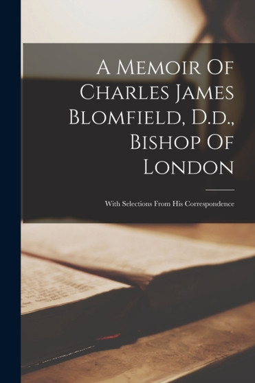 A Memoir Of Charles James Blomfield, D.d., Bishop Of London : With Selections From His Correspondence