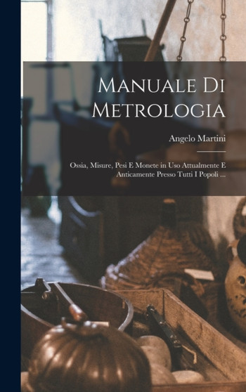 Manuale Di Metrologia : Ossia, Misure, Pesi E Monete in Uso Attualmente E Anticamente Presso Tutti I Popoli ... by Angelo Martini - Hardback